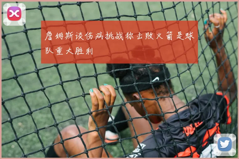 詹姆斯谈伤病挑战称击败火箭是球队重大胜利