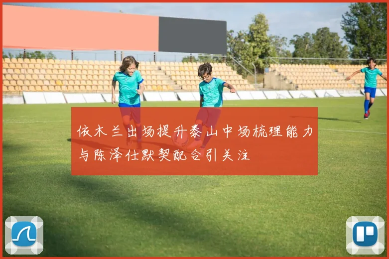 依木兰出场提升泰山中场梳理能力与陈泽仕默契配合引关注