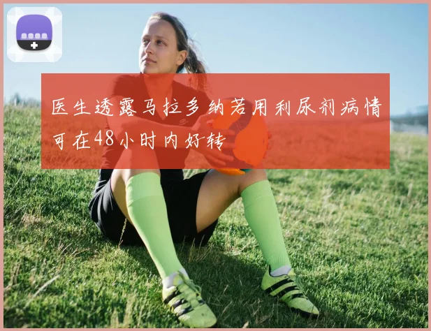 医生透露马拉多纳若用利尿剂病情可在48小时内好转