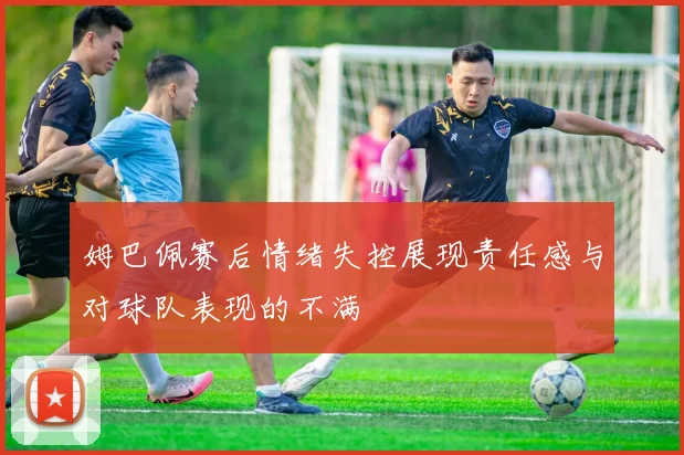 姆巴佩赛后情绪失控展现责任感与对球队表现的不满