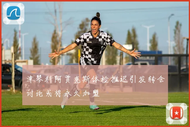 津琴科阿贾克斯体检推迟引发转会讨论或将永久加盟
