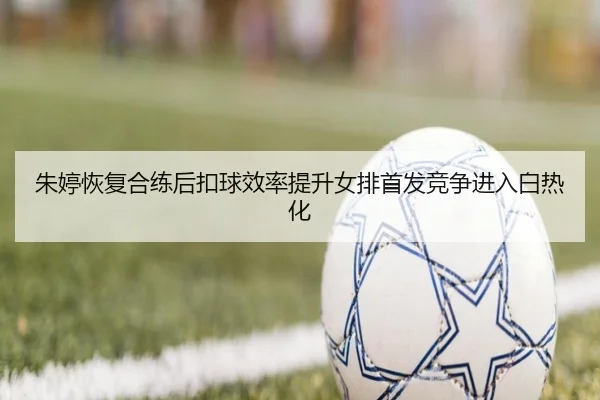 朱婷恢复合练后扣球效率提升女排首发竞争进入白热化